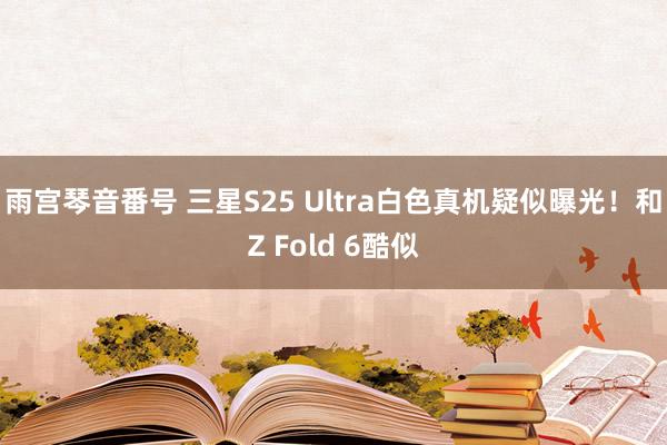 雨宫琴音番号 三星S25 Ultra白色真机疑似曝光！和Z Fold 6酷似