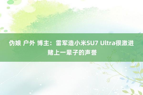 伪娘 户外 博主：雷军造小米SU7 Ultra很激进 赌上一辈子的声誉