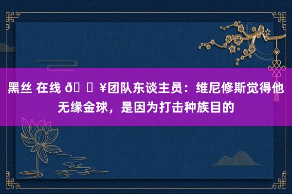 黑丝 在线 💥团队东谈主员：维尼修斯觉得他无缘金球，是因为打击种族目的