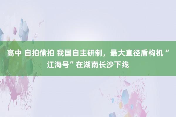 高中 自拍偷拍 我国自主研制，最大直径盾构机“江海号”在湖南长沙下线