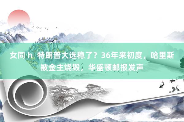 女同 h  特朗普大选稳了？36年来初度，哈里斯被金主烧毁，华盛顿邮报发声