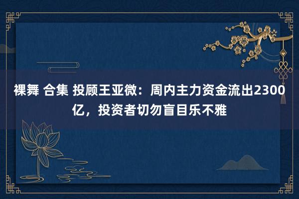 裸舞 合集 投顾王亚微：周内主力资金流出2300亿，投资者切勿盲目乐不雅