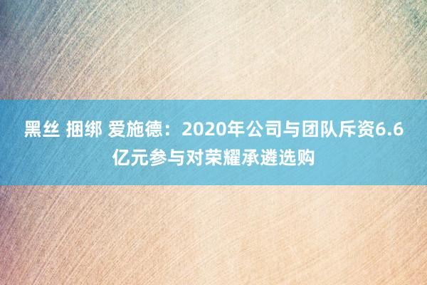 黑丝 捆绑 爱施德：2020年公司与团队斥资6.6亿元参与对荣耀承遴选购