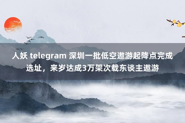 人妖 telegram 深圳一批低空遨游起降点完成选址，来岁达成3万架次载东谈主遨游