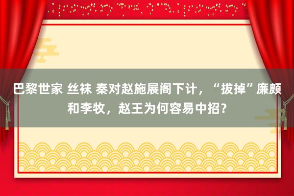 巴黎世家 丝袜 秦对赵施展阁下计，“拔掉”廉颇和李牧，赵王为何容易中招？