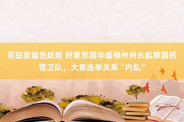 羽田爱蓝色妖姬 好意思国华盛顿州州长起原国民警卫队，大意选举关系“内乱”