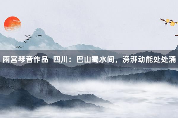 雨宫琴音作品  四川：巴山蜀水间，滂湃动能处处涌