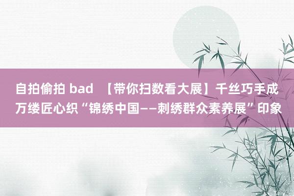 自拍偷拍 bad  【带你扫数看大展】千丝巧手成 万缕匠心织“锦绣中国——刺绣群众素养展”印象