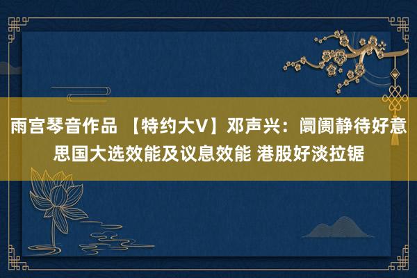 雨宫琴音作品 【特约大V】邓声兴：阛阓静待好意思国大选效能及议息效能 港股好淡拉锯