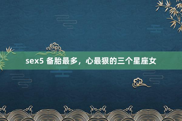 sex5 备胎最多，心最狠的三个星座女