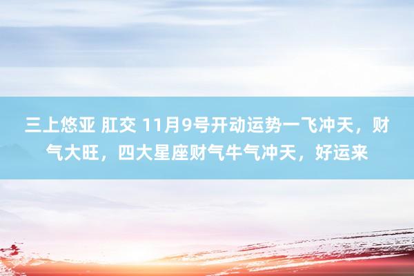 三上悠亚 肛交 11月9号开动运势一飞冲天，财气大旺，四大星座财气牛气冲天，好运来