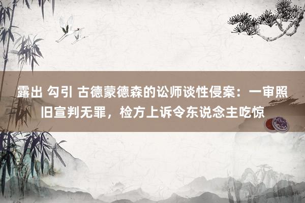 露出 勾引 古德蒙德森的讼师谈性侵案：一审照旧宣判无罪，检方上诉令东说念主吃惊