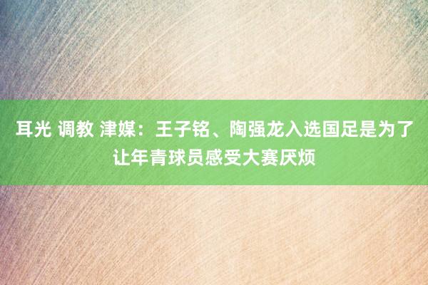 耳光 调教 津媒：王子铭、陶强龙入选国足是为了让年青球员感受大赛厌烦