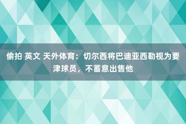 偷拍 英文 天外体育：切尔西将巴迪亚西勒视为要津球员，不蓄意出售他