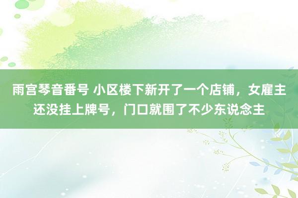 雨宫琴音番号 小区楼下新开了一个店铺，女雇主还没挂上牌号，门口就围了不少东说念主