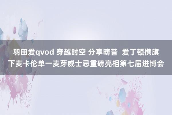 羽田爱qvod 穿越时空 分享畴昔  爱丁顿携旗下麦卡伦单一麦芽威士忌重磅亮相第七届进博会