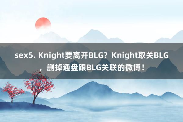 sex5. Knight要离开BLG？Knight取关BLG，删掉通盘跟BLG关联的微博！