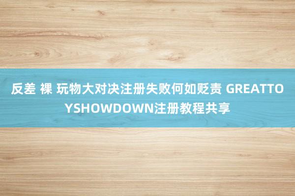 反差 裸 玩物大对决注册失败何如贬责 GREATTOYSHOWDOWN注册教程共享