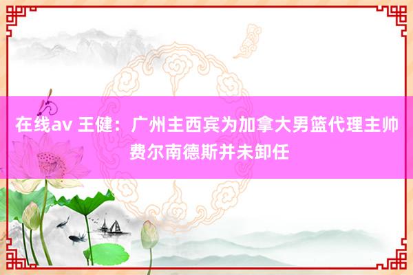 在线av 王健：广州主西宾为加拿大男篮代理主帅 费尔南德斯并未卸任