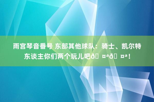 雨宫琴音番号 东部其他球队：骑士、凯尔特东谈主你们两个玩儿吧🤪🤪！