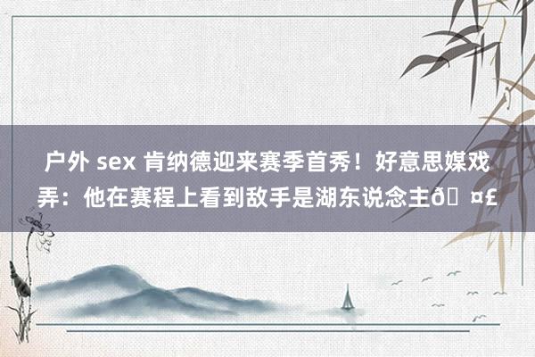 户外 sex 肯纳德迎来赛季首秀！好意思媒戏弄：他在赛程上看到敌手是湖东说念主🤣