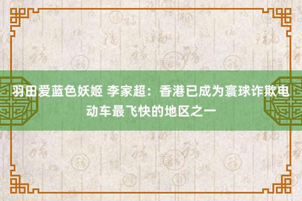 羽田爱蓝色妖姬 李家超：香港已成为寰球诈欺电动车最飞快的地区之一