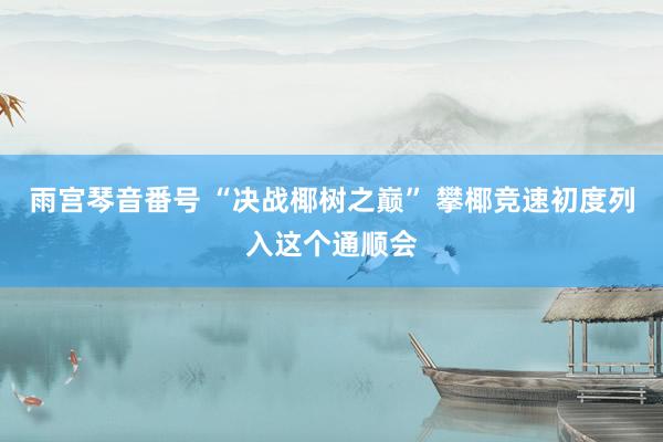 雨宫琴音番号 “决战椰树之巅” 攀椰竞速初度列入这个通顺会