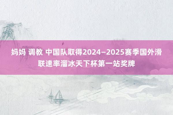 妈妈 调教 中国队取得2024—2025赛季国外滑联速率溜冰天下杯第一站奖牌