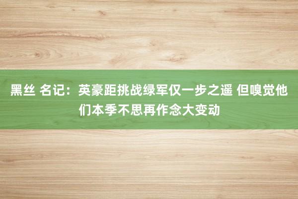 黑丝 名记：英豪距挑战绿军仅一步之遥 但嗅觉他们本季不思再作念大变动