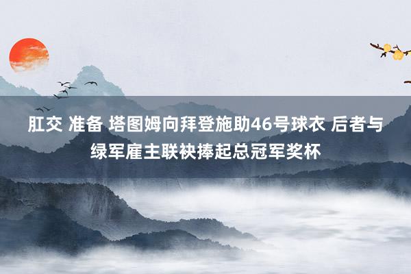 肛交 准备 塔图姆向拜登施助46号球衣 后者与绿军雇主联袂捧起总冠军奖杯