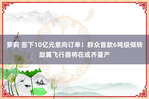 萝莉 签下10亿元意向订单！群众首款6吨级倾转旋翼飞行器将在成齐量产