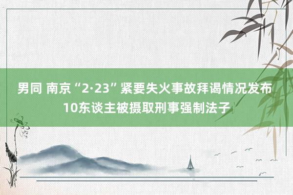 男同 南京“2·23”紧要失火事故拜谒情况发布 10东谈主被摄取刑事强制法子