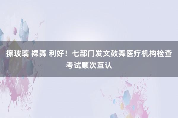 擦玻璃 裸舞 利好！七部门发文鼓舞医疗机构检查考试顺次互认