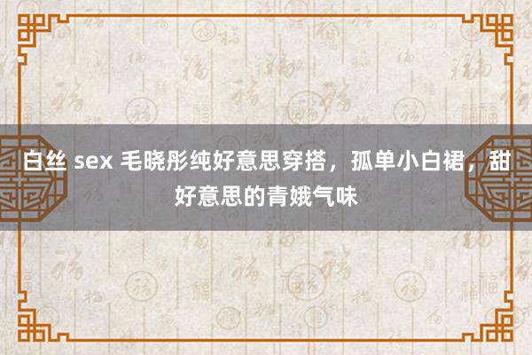 白丝 sex 毛晓彤纯好意思穿搭，孤单小白裙，甜好意思的青娥气味