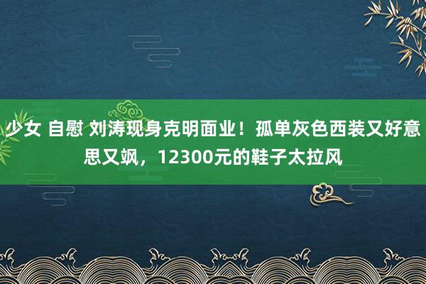 少女 自慰 刘涛现身克明面业！孤单灰色西装又好意思又飒，12300元的鞋子太拉风