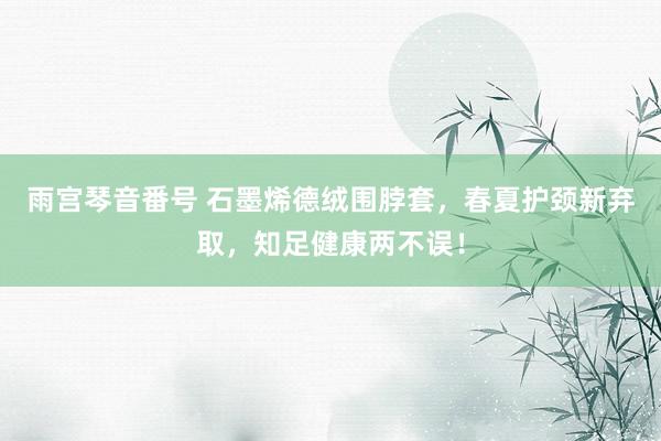 雨宫琴音番号 石墨烯德绒围脖套，春夏护颈新弃取，知足健康两不误！