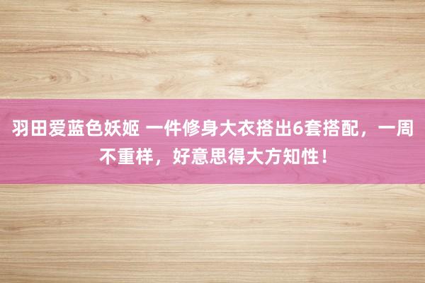 羽田爱蓝色妖姬 一件修身大衣搭出6套搭配，一周不重样，好意思得大方知性！