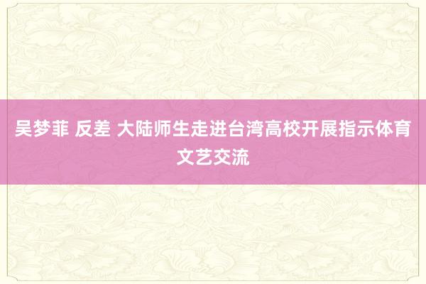 吴梦菲 反差 大陆师生走进台湾高校开展指示体育文艺交流