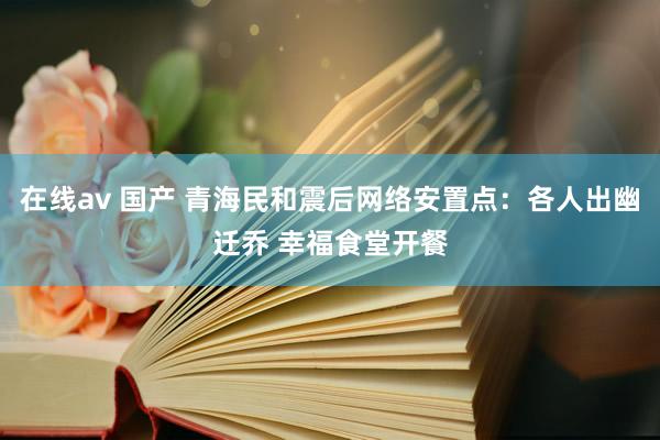 在线av 国产 青海民和震后网络安置点：各人出幽迁乔 幸福食堂开餐