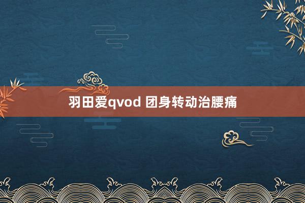 羽田爱qvod 团身转动治腰痛