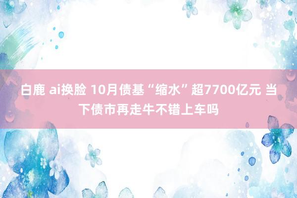 白鹿 ai换脸 10月债基“缩水”超7700亿元 当下债市再走牛不错上车吗