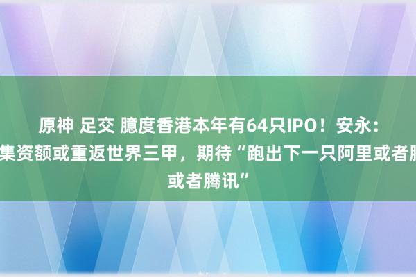 原神 足交 臆度香港本年有64只IPO！安永：来岁集资额或重返世界三甲，期待“跑出下一只阿里或者腾讯”