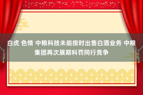 白虎 色情 中粮科技未能按时出售白酒业务 中粮集团再次展期科罚同行竞争