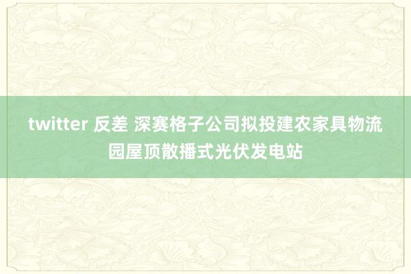 twitter 反差 深赛格子公司拟投建农家具物流园屋顶散播式光伏发电站