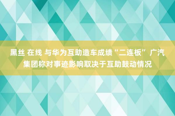 黑丝 在线 与华为互助造车成绩“二连板” 广汽集团称对事迹影响取决于互助鼓动情况