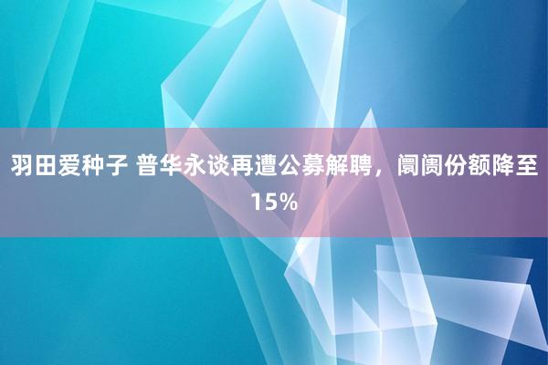 羽田爱种子 普华永谈再遭公募解聘，阛阓份额降至15%