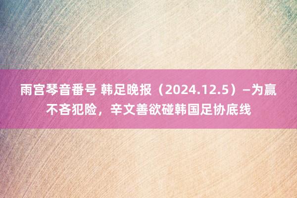 雨宫琴音番号 韩足晚报（2024.12.5）—为赢不吝犯险，辛文善欲碰韩国足协底线