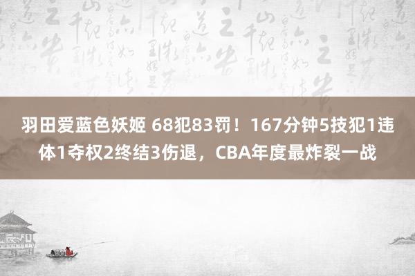 羽田爱蓝色妖姬 68犯83罚！167分钟5技犯1违体1夺权2终结3伤退，CBA年度最炸裂一战