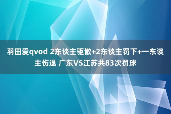 羽田爱qvod 2东谈主驱散+2东谈主罚下+一东谈主伤退 广东VS江苏共83次罚球