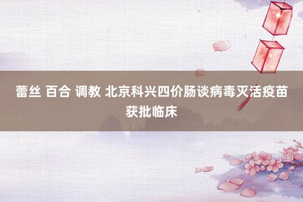 蕾丝 百合 调教 北京科兴四价肠谈病毒灭活疫苗获批临床